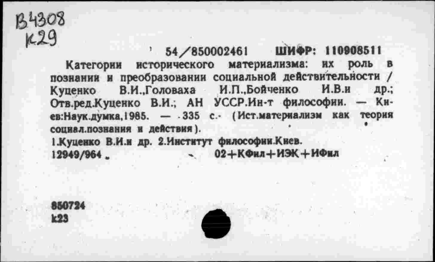 ﻿К-29
’ 54/850002461 ШИФР: 110908511
Категории исторического материализма: их роль в познании и преобразовании социальной действительности / Куценко В.И.,Головаха И.П.,Бойченко И.В.и др.; Отв.ред.Куценко В.И.; АН УССР.Ин-т философии. — Ки-ев:Наук.думка, 1985. — 335 с.- (Ист.матсряализм как теория социал.познания к действия).
1 .Куцеико В.И.и др. 2.Инстмтут философииКиев.
12949/964.	' 02+КФил+ИЭК + ИФил
880734 кЗЗ